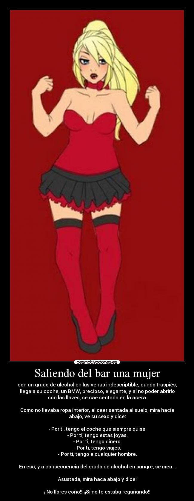 Saliendo del bar una mujer - con un grado de alcohol en las venas indescriptible, dando traspiés,
llega a su coche, un BMW, precioso, elegante, y al no poder abrirlo
con las llaves, se cae sentada en la acera.
Como no llevaba ropa interior, al caer sentada al suelo, mira hacia
abajo, ve su sexo y dice:
- Por ti, tengo el coche que siempre quise.
- Por ti, tengo estas joyas.
- Por ti, tengo dinero.
- Por ti, tengo viajes.
- Por ti, tengo a cualquier hombre.
En eso, y a consecuencia del grado de alcohol en sangre, se mea...
Asustada, mira haca abajo y dice:
¡¡No llores coño!! ¡¡Si no te estaba regañando!!