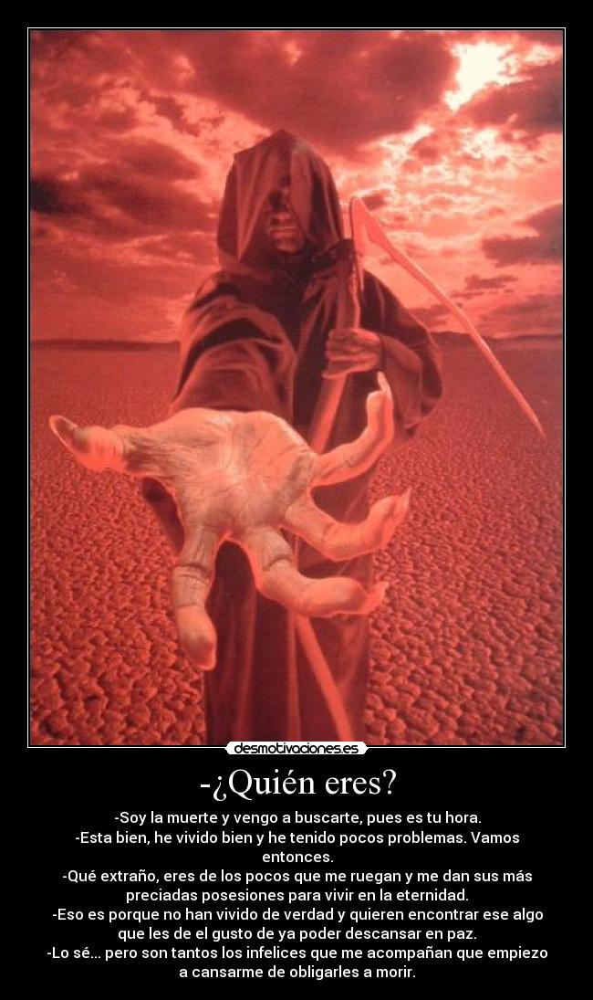 -¿Quién eres? - -Soy la muerte y vengo a buscarte, pues es tu hora.
-Esta bien, he vivido bien y he tenido pocos problemas. Vamos
entonces.
-Qué extraño, eres de los pocos que me ruegan y me dan sus más
preciadas posesiones para vivir en la eternidad.
-Eso es porque no han vivido de verdad y quieren encontrar ese algo
que les de el gusto de ya poder descansar en paz.
-Lo sé... pero son tantos los infelices que me acompañan que empiezo
a cansarme de obligarles a morir.