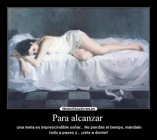 Para alcanzar - una meta es imprescindible soñar... No pierdas el tiempo, mándalo
todo a paseo y... ¡vete a dormir!