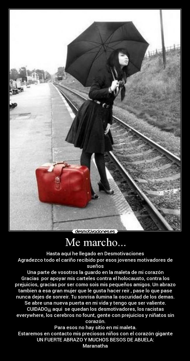 Me marcho... - Hasta aquí he llegado en Desmotivaciones
Agradezco todo el cariño recibido por esos jovenes motivadores de
sueños
Una parte de vosotros la guardo en la maleta de mi corazón
Gracias por apoyar mis carteles contra el holocausto, contra los
prejuicios, gracias por ser como sois mis pequeños amigos. Un abrazo
tambien a esa gran mujer que le gusta hacer reir , pase lo que pase
nunca dejes de sonreir. Tu sonrisa ilumina la oscuridad de los demas.
Se abre una nueva puerta en mi vida y tengo que ser valiente.
CUIDADO¡¡¡ aqui se quedan los desmotivadores, los racistas
everywhere, los cerebros no fount, gente con prejuicios y niñatos sin
corazón.
Para esos no hay sitio en mi maleta.
Estaremos en contacto mis preciosos niños con el corazón gigante
UN FUERTE ABRAZO Y MUCHOS BESOS DE ABUELA:
Maranatha