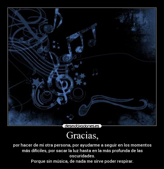 Gracias, - por hacer de mi otra persona, por ayudarme a seguir en los momentos
más difíciles, por sacar la luz hasta en la más profunda de las
oscuridades.
Porque sin música, de nada me sirve poder respirar.