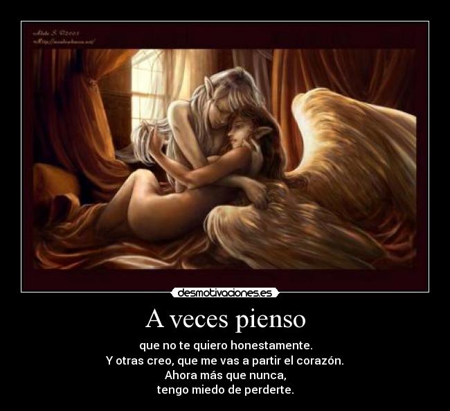 A veces pienso - que no te quiero honestamente.
Y otras creo, que me vas a partir el corazón.
Ahora más que nunca,
tengo miedo de perderte.
