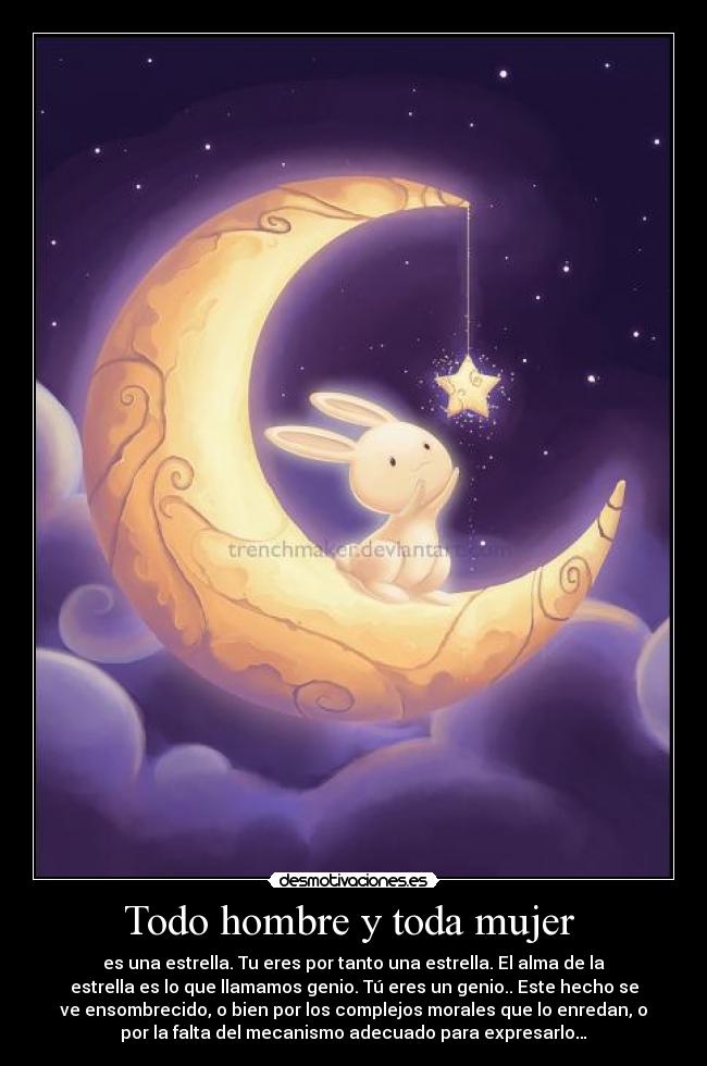 Todo hombre y toda mujer  - es una estrella. Tu eres por tanto una estrella. El alma de la
estrella es lo que llamamos genio. Tú eres un genio.. Este hecho se
ve ensombrecido, o bien por los complejos morales que lo enredan, o
por la falta del mecanismo adecuado para expresarlo…