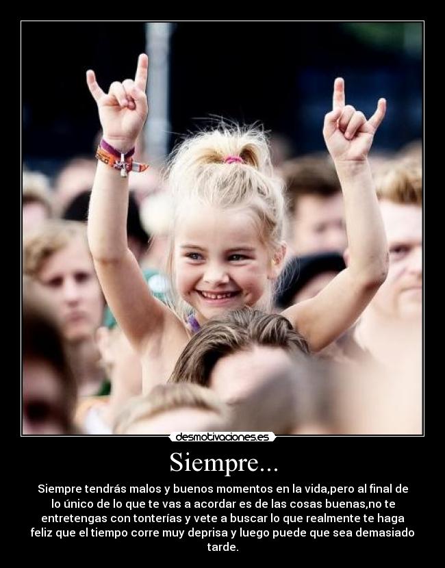 Siempre... - Siempre tendrás malos y buenos momentos en la vida,pero al final de
lo único de lo que te vas a acordar es de las cosas buenas,no te
entretengas con tonterías y vete a buscar lo que realmente te haga
feliz que el tiempo corre muy deprisa y luego puede que sea demasiado
tarde.