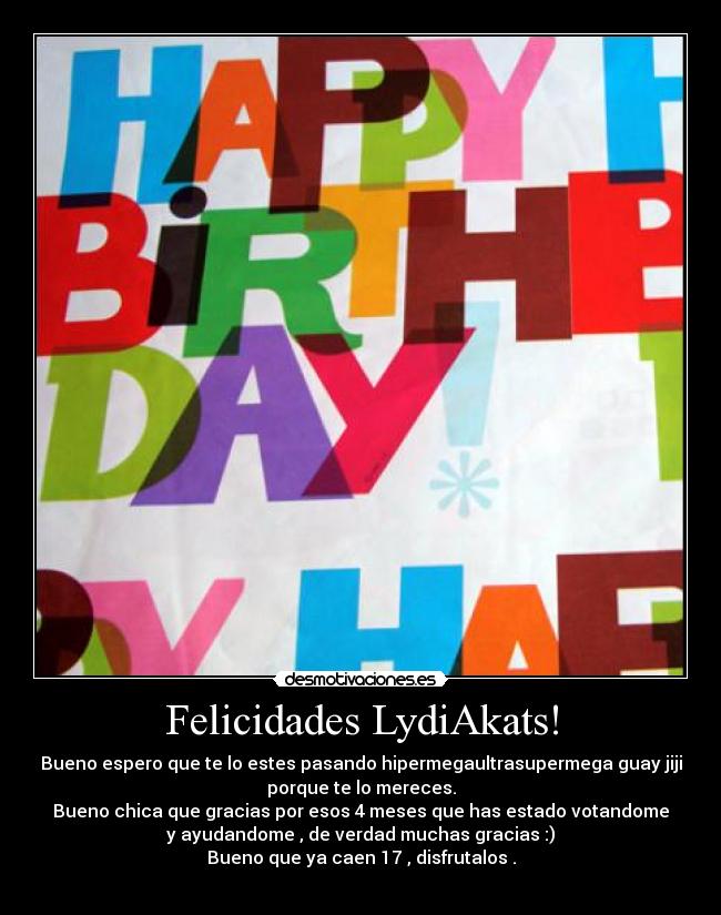 Felicidades LydiAkats! - Bueno espero que te lo estes pasando hipermegaultrasupermega guay jiji
porque te lo mereces.
Bueno chica que gracias por esos 4 meses que has estado votandome
y ayudandome , de verdad muchas gracias :)
Bueno que ya caen 17 , disfrutalos .
