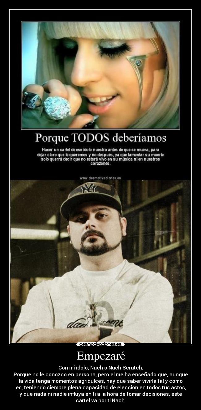 Empezaré - Con mi ídolo, Nach o Nach Scratch.
Porque no le conozco en persona, pero el me ha enseñado que, aunque
la vida tenga momentos agridulces, hay que saber vivirla tal y como
es, teniendo siempre plena capacidad de elección en todos tus actos,
y que nada ni nadie influya en ti a la hora de tomar decisiones, este
cartel va por ti Nach.