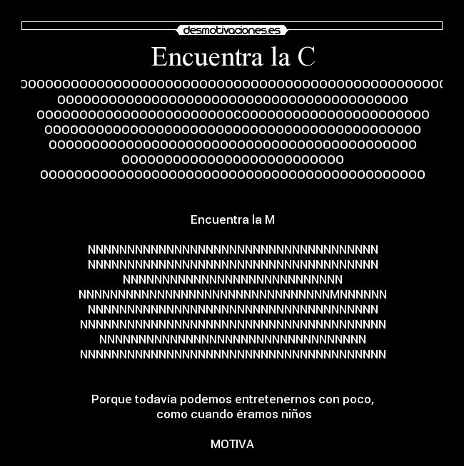 Encuentra la C - OOOOOOOOOOOOOOOOOOOOOOOOOOOOOOOOOOOOOOOOOOOOOOOOOO
OOOOOOOOOOOOOOOOOOOOOOOOOOOOOOOOOOOOOOOOO
OOOOOOOOOOOOOOOOOOOOOOOCOOOOOOOOOOOOOOOOOOOOOO
OOOOOOOOOOOOOOOOOOOOOOOOOOOOOOOOOOOOOOOOOOOO
OOOOOOOOOOOOOOOOOOOOOOOOOOOOOOOOOOOOOOOOOOO
OOOOOOOOOOOOOOOOOOOOOOOOOO
OOOOOOOOOOOOOOOOOOOOOOOOOOOOOOOOOOOOOOOOOOOOO


Encuentra la M

NNNNNNNNNNNNNNNNNNNNNNNNNNNNNNNNNNNNN
NNNNNNNNNNNNNNNNNNNNNNNNNNNNNNNNNNNNN
NNNNNNNNNNNNNNNNNNNNNNNNNNNN
NNNNNNNNNNNNNNNNNNNNNNNNNNNNNNNNMNNNNNN
NNNNNNNNNNNNNNNNNNNNNNNNNNNNNNNNNNNNN
NNNNNNNNNNNNNNNNNNNNNNNNNNNNNNNNNNNNNNN
NNNNNNNNNNNNNNNNNNNNNNNNNNNNNNNNNN
NNNNNNNNNNNNNNNNNNNNNNNNNNNNNNNNNNNNNNN


Porque todavía podemos entretenernos con poco,
 como cuando éramos niños

MOTIVA