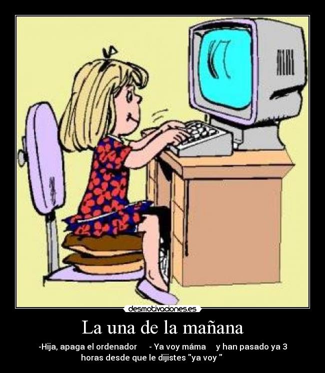 La una de la mañana - -Hija, apaga el ordenador - Ya voy máma y han pasado ya 3
horas desde que le dijistes ya voy
