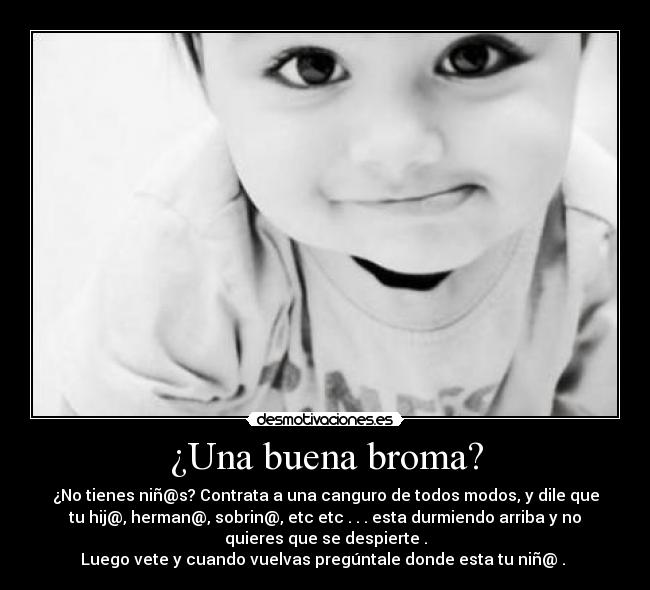 ¿Una buena broma? - ¿No tienes niñ@s? Contrata a una canguro de todos modos, y dile que
tu hij@, herman@, sobrin@, etc etc . . . esta durmiendo arriba y no
quieres que se despierte .
Luego vete y cuando vuelvas pregúntale donde esta tu niñ@ . 