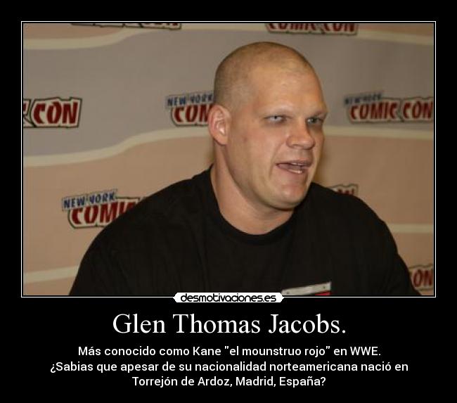 Glen Thomas Jacobs. - Más conocido como Kane el mounstruo rojo en WWE.
¿Sabias que apesar de su nacionalidad norteamericana nació en
Torrejón de Ardoz, Madrid, España?