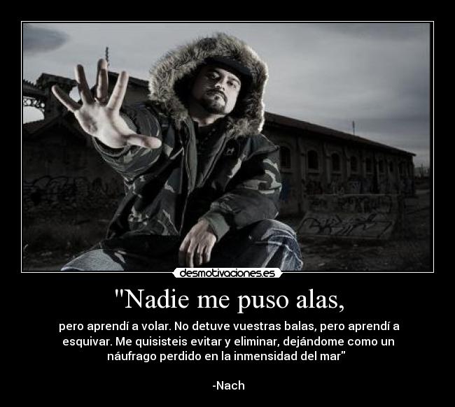 Nadie me puso alas, - pero aprendí a volar. No detuve vuestras balas, pero aprendí a
esquivar. Me quisisteis evitar y eliminar, dejándome como un
náufrago perdido en la inmensidad del mar
-Nach