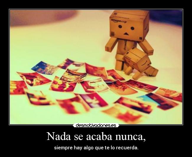 Nada se acaba nunca, - siempre hay algo que te lo recuerda.