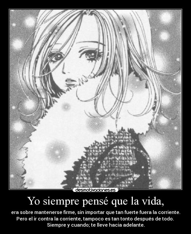 Yo siempre pensé que la vida, - era sobre mantenerse firme, sin importar que tan fuerte fuera la corriente.
Pero el ir contra la corriente, tampoco es tan tonto después de todo. 
Siempre y cuando; te lleve hacia adelante.