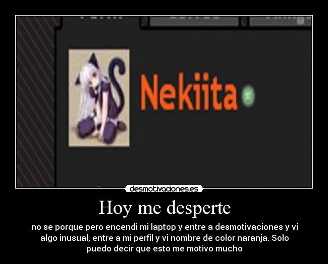 Hoy me desperte - no se porque pero encendi mi laptop y entre a desmotivaciones y vi
algo inusual, entre a mi perfil y vi nombre de color naranja. Solo
puedo decir que esto me motivo mucho