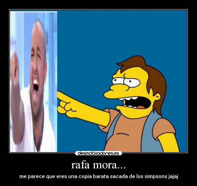 rafa mora... - me parece que eres una copia barata sacada de los simpsons jajaj