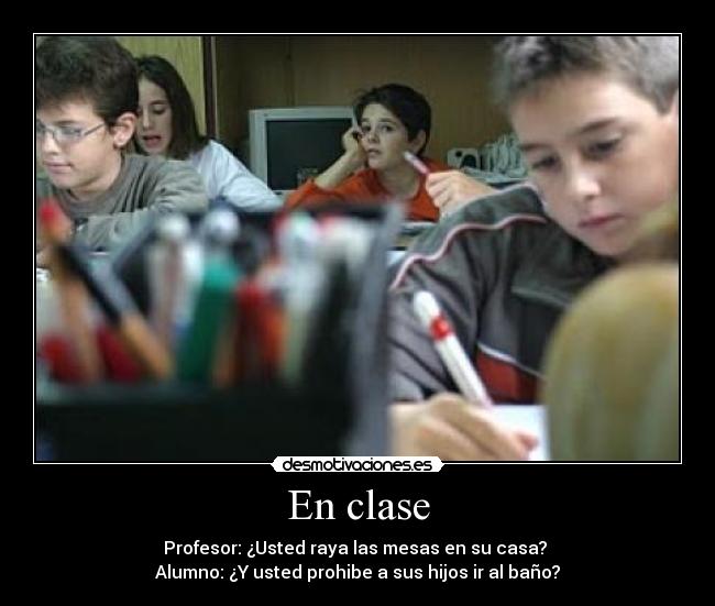 En clase - Profesor: ¿Usted raya las mesas en su casa? 
Alumno: ¿Y usted prohibe a sus hijos ir al baño?