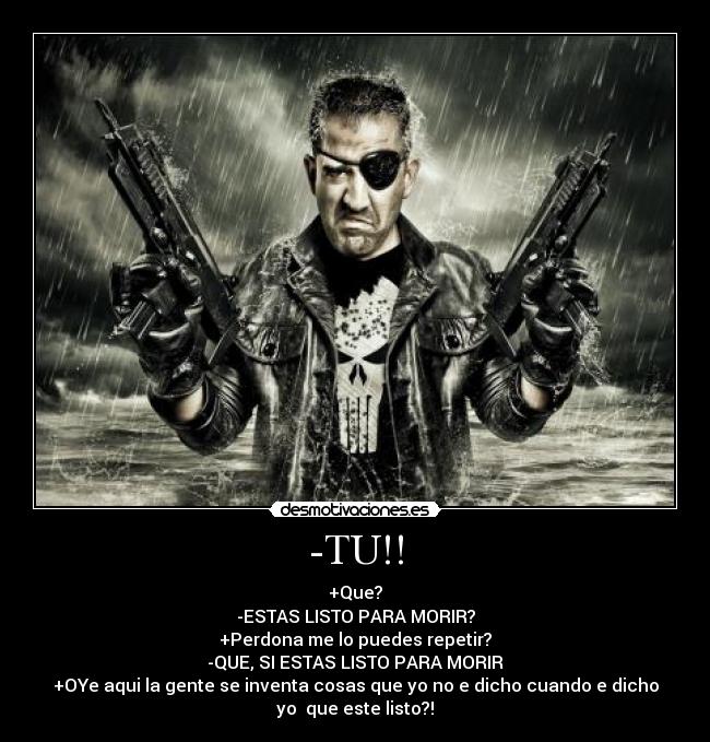 -TU!! - +Que?
-ESTAS LISTO PARA MORIR?
+Perdona me lo puedes repetir?
-QUE, SI ESTAS LISTO PARA MORIR
+OYe aqui la gente se inventa cosas que yo no e dicho cuando e dicho
yo que este listo?!