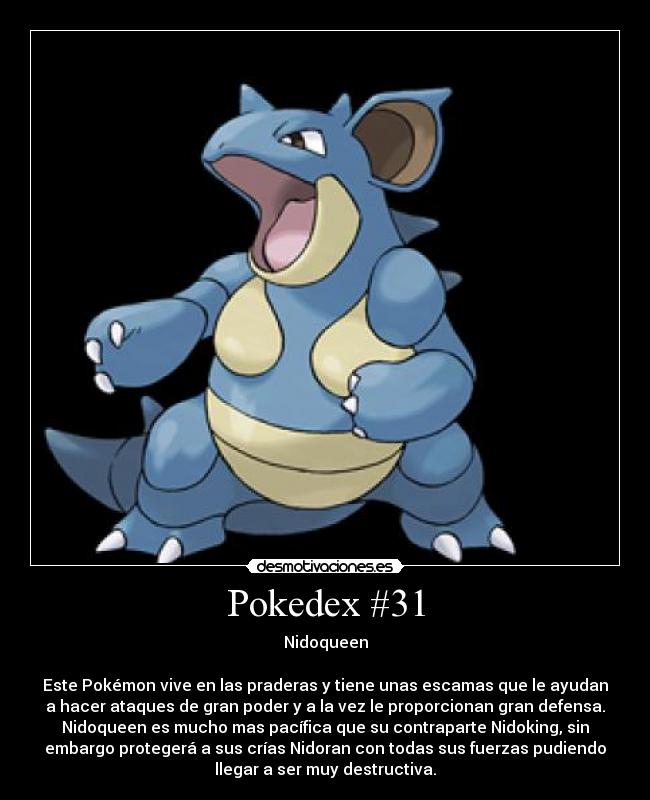 Pokedex #31 - Nidoqueen

Este Pokémon vive en las praderas y tiene unas escamas que le ayudan
a hacer ataques de gran poder y a la vez le proporcionan gran defensa.
Nidoqueen es mucho mas pacífica que su contraparte Nidoking, sin
embargo protegerá a sus crías Nidoran con todas sus fuerzas pudiendo
llegar a ser muy destructiva.