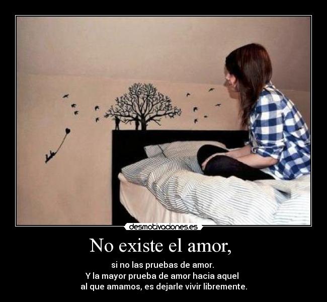 No existe el amor,  - si no las pruebas de amor. 
Y la mayor prueba de amor hacia aquel 
al que amamos, es dejarle vivir libremente.