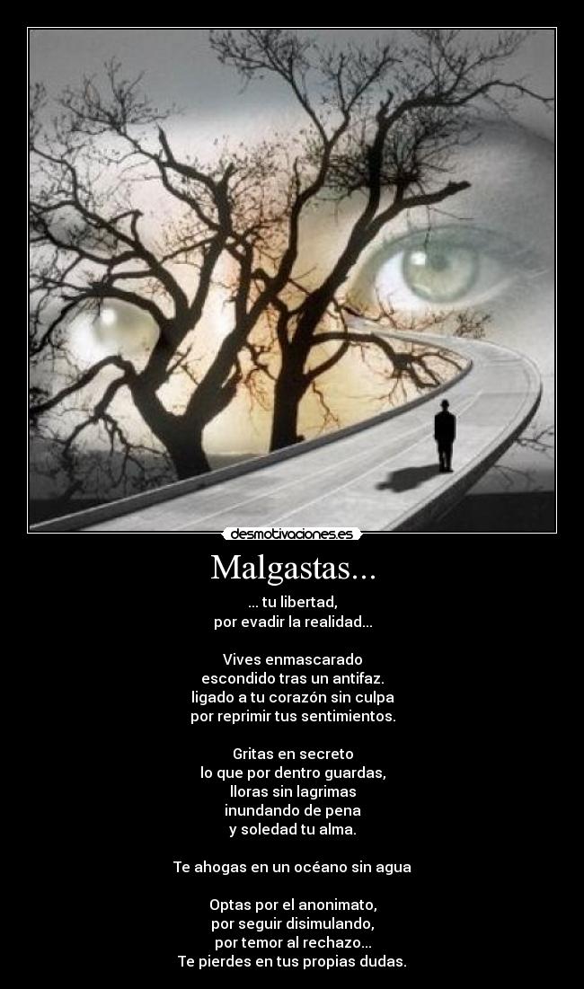 Malgastas... - ... tu libertad,
por evadir la realidad...

Vives enmascarado
escondido tras un antifaz.
ligado a tu corazón sin culpa
por reprimir tus sentimientos.

Gritas en secreto
lo que por dentro guardas,
lloras sin lagrimas
inundando de pena
y soledad tu alma.

Te ahogas en un océano sin agua

Optas por el anonimato,
por seguir disimulando,
por temor al rechazo...
Te pierdes en tus propias dudas.