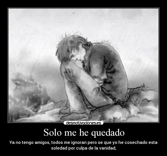 Solo me he quedado - Ya no tengo amigos, todos me ignoran pero se que yo he cosechado esta
soledad por culpa de la vanidad,