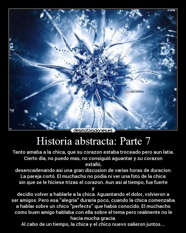 Historia abstracta: Parte 7 - Tanto amaba a la chica, que su corazon estaba troceado pero aun latia.
Cierto dia, no puedo mas, no consiguió aguantar y su corazon
extalló,
desencadenando asi una gran discusion de varias horas de duracion.
La pareja cortó. El muchacho no podia ni ver una foto de la chica
sin que se le hiciese trizas el corazon. Aun asi al tiempo, fue fuerte
y
decidio volver a hablarle a la chica. Aguantando el dolor, volvieron a
ser amigos. Pero esa alegria duraria poco, cuando la chica comenzaba
a hablar sobre un chico perfecto que habia conocido. El muchacho
como buen amigo hablaba con ella sobre el tema pero realmente no le
hacia mucha gracia.
Al cabo de un tiempo, la chica y el chico nuevo salieron juntos....