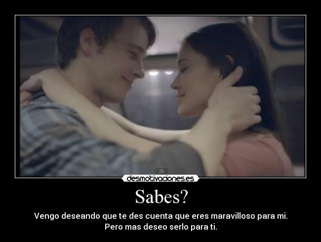 Sabes? - Vengo deseando que te des cuenta que eres maravilloso para mi.
Pero mas deseo serlo para ti.