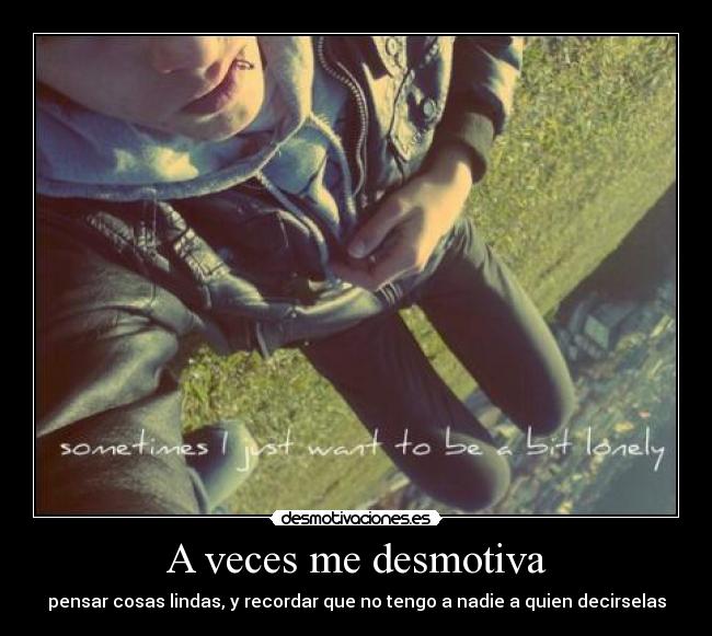 A veces me desmotiva - pensar cosas lindas, y recordar que no tengo a nadie a quien decirselas