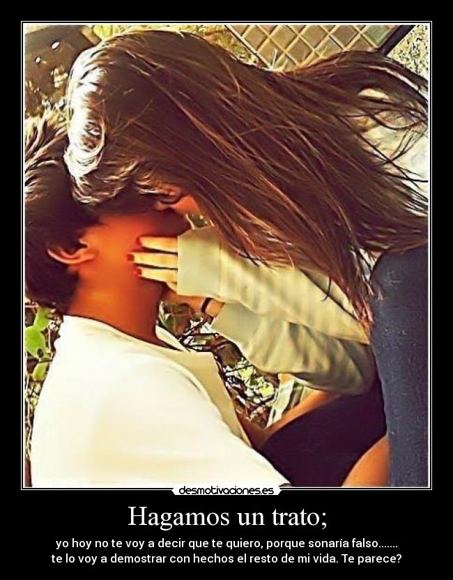 Hagamos un trato; - yo hoy no te voy a decir que te quiero, porque sonaría falso.......
te lo voy a demostrar con hechos el resto de mi vida. Te parece?