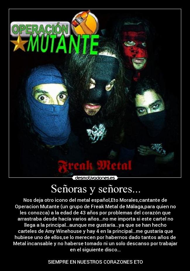 Señoras y señores... - Nos deja otro icono del metal español,Eto Morales,cantante de
Operacion Mutante (un grupo de Freak Metal de Málaga,para quien no
les conozca) a la edad de 43 años por problemas del corazón que
arrastraba desde hacía varios años...no me importa si este cartel no
llega a la principal...aunque me gustaría...ya que se han hecho
carteles de Amy Winehouse y hay 4 en la principal...me gustaría que
hubiese uno de ellos,se lo merecen por habernos dado tantos años de
Metal incansable y no haberse tomado ni un solo descanso por trabajar
en el siguiente disco...
SIEMPRE EN NUESTROS CORAZONES ETO