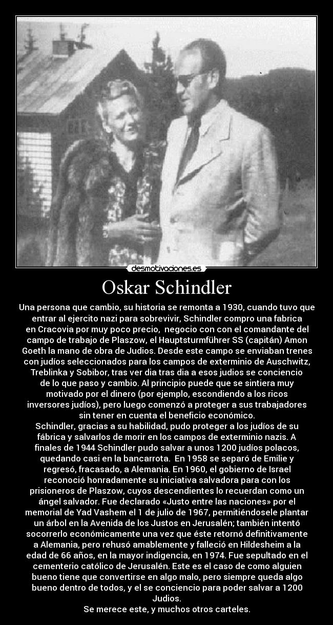 Oskar Schindler - Una persona que cambio, su historia se remonta a 1930, cuando tuvo que
entrar al ejercito nazi para sobrevivir, Schindler compro una fabrica
en Cracovia por muy poco precio, negocio con con el comandante del
campo de trabajo de Plaszow, el Hauptsturmführer SS (capitán) Amon
Goeth la mano de obra de Judios. Desde este campo se enviaban trenes
con judíos seleccionados para los campos de exterminio de Auschwitz,
Treblinka y Sobibor, tras ver dia tras dia a esos judios se conciencio
de lo que paso y cambio. Al principio puede que se sintiera muy
motivado por el dinero (por ejemplo, escondiendo a los ricos
inversores judíos), pero luego comenzó a proteger a sus trabajadores
sin tener en cuenta el beneficio económico.
Schindler, gracias a su habilidad, pudo proteger a los judíos de su
fábrica y salvarlos de morir en los campos de exterminio nazis. A
finales de 1944 Schindler pudo salvar a unos 1200 judíos polacos,
quedando casi en la bancarrota. En 1958 se separó de Emilie y
regresó, fracasado, a Alemania. En 1960, el gobierno de Israel
reconoció honradamente su iniciativa salvadora para con los
prisioneros de Plaszow, cuyos descendientes lo recuerdan como un
ángel salvador. Fue declarado «Justo entre las naciones» por el
memorial de Yad Vashem el 1 de julio de 1967, permitiéndosele plantar
un árbol en la Avenida de los Justos en Jerusalén; también intentó
socorrerlo económicamente una vez que éste retornó definitivamente
a Alemania, pero rehusó amablemente y falleció en Hildesheim a la
edad de 66 años, en la mayor indigencia, en 1974. Fue sepultado en el
cementerio católico de Jerusalén. Este es el caso de como alguien
bueno tiene que convertirse en algo malo, pero siempre queda algo
bueno dentro de todos, y el se conciencio para poder salvar a 1200
Judios.
Se merece este, y muchos otros carteles.
