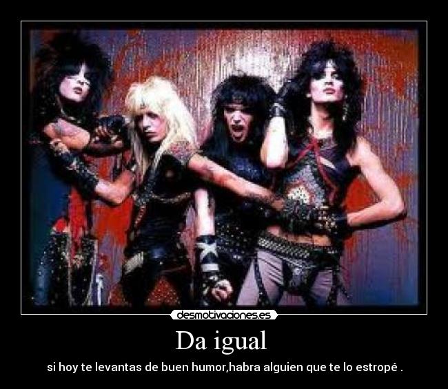Da igual - si hoy te levantas de buen humor,habra alguien que te lo estropé .