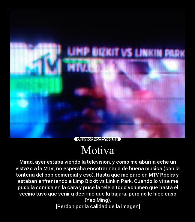 Motiva - Mirad, ayer estaba viendo la television, y como me aburria eche un
vistazo a la MTV, no esperaba encotrar nada de buena musica (con la
tonteria del pop comercial y eso). Hasta que me pare en MTV Rocks y
estaban enfrentando a Limp Bizkit vs Linkin Park. Cuando lo vi se me
puso la sonrisa en la cara y puse la tele a todo volumen que hasta el
vecino tuvo que venir a decirme que la bajara, pero no le hice caso
(Yao Ming).
[Perdon por la calidad de la imagen]
