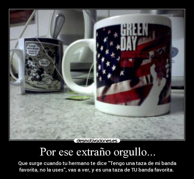 Por ese extraño orgullo... - Que surge cuando tu hermano te dice Tengo una taza de mi banda
favorita, no la uses, vas a ver, y es una taza de TU banda favorita. 