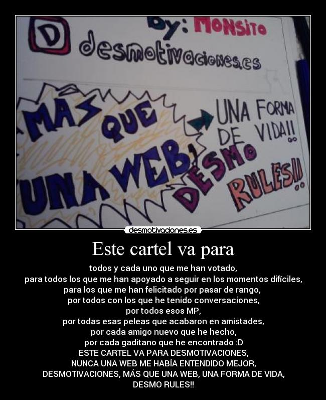 Este cartel va para - todos y cada uno que me han votado,
para todos los que me han apoyado a seguir en los momentos difíciles,
para los que me han felicitado por pasar de rango, 
por todos con los que he tenido conversaciones,
por todos esos MP,
por todas esas peleas que acabaron en amistades,
por cada amigo nuevo que he hecho,
por cada gaditano que he encontrado :D
ESTE CARTEL VA PARA DESMOTIVACIONES,
NUNCA UNA WEB ME HABÍA ENTENDIDO MEJOR,
DESMOTIVACIONES, MÁS QUE UNA WEB, UNA FORMA DE VIDA,
DESMO RULES!!