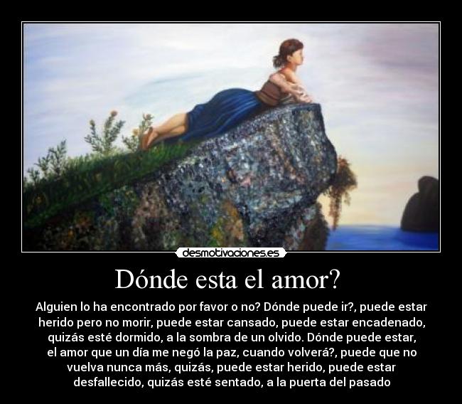 Dónde esta el amor? - Alguien lo ha encontrado por favor o no? Dónde puede ir?, puede estar
herido pero no morir, puede estar cansado, puede estar encadenado,
quizás esté dormido, a la sombra de un olvido. Dónde puede estar,
el amor que un día me negó la paz, cuando volverá?, puede que no
vuelva nunca más, quizás, puede estar herido, puede estar
desfallecido, quizás esté sentado, a la puerta del pasado