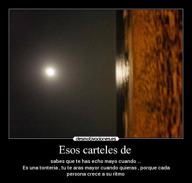 Esos carteles de - sabes que te has echo mayo cuando ...
Es una tonteria , tu te aras mayor cuando quieras , porque cada
persona crece a su ritmo