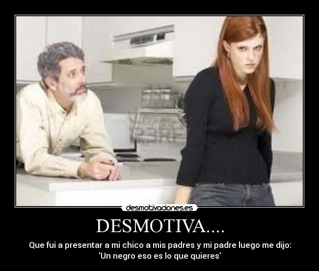 DESMOTIVA.... - Que fui a presentar a mi chico a mis padres y mi padre luego me dijo:
Un negro eso es lo que quieres