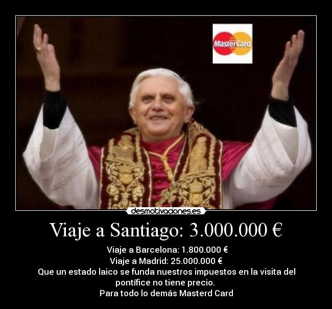 Viaje a Santiago: 3.000.000 € -  Viaje a Barcelona: 1.800.000 €
Viaje a Madrid: 25.000.000 €
Que un estado laico se funda nuestros impuestos en la visita del
pontífice no tiene precio. 
Para todo lo demás Masterd Card