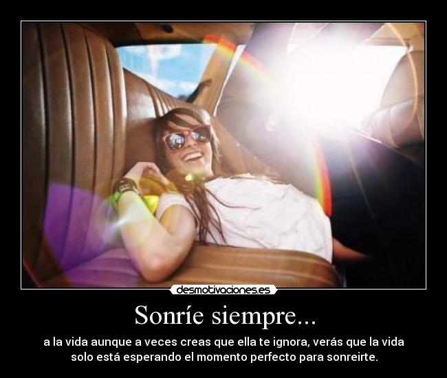 Sonríe siempre... - a la vida aunque a veces creas que ella te ignora, verás que la vida
solo está esperando el momento perfecto para sonreirte.
