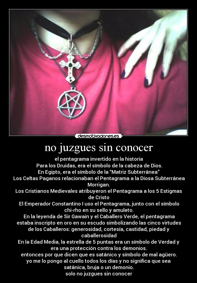 no juzgues sin conocer - el pentagrama invertido en la historia
Para los Druidas, era el símbolo de la cabeza de Dios.
En Egipto, era el símbolo de la “Matriz Subterránea”
Los Celtas Paganos relacionaban el Pentagrama a la Diosa Subterránea
Morrigan.
Los Cristianos Medievales atribuyeron el Pentagrama a los 5 Estigmas
de Cristo
El Emperador Constantino I uso el Pentagrama, junto con el símbolo
chi-rho en su sello y amuleto.
En la leyenda de Sir Gawain y el Caballero Verde, el pentagrama
estaba inscripto en oro en su escudo simbolizando las cinco virtudes
de los Caballeros: generosidad, cortesía, castidad, piedad y
caballerosidad
En la Edad Media, la estrella de 5 puntas era un símbolo de Verdad y
era una protección contra los demonios.
entonces por que dicen que es satánico y símbolo de mal agüero.
yo me lo pongo al cuello todos los días y no significa que sea
satánica, bruja o un demonio.
solo no juzgues sin conocer