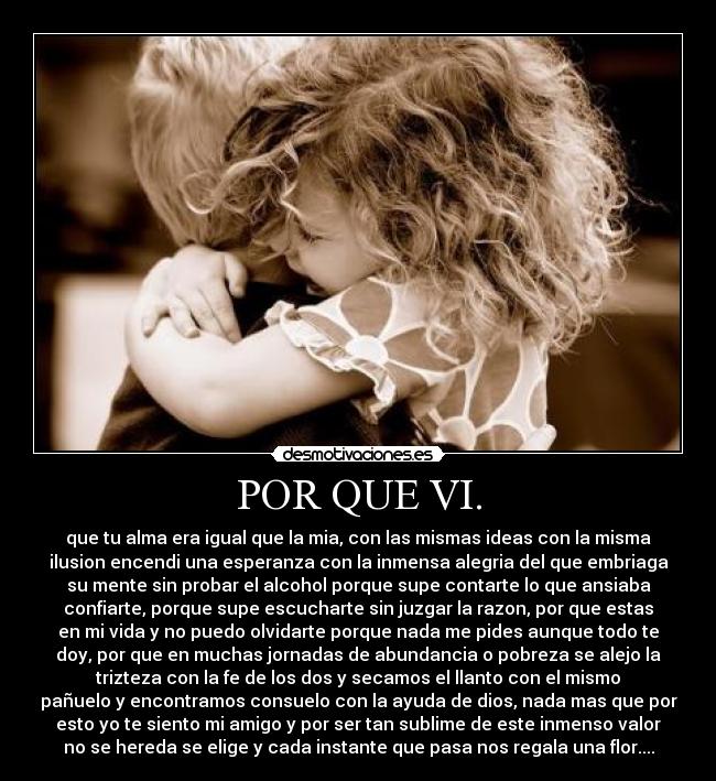 POR QUE VI. - que tu alma era igual que la mia, con las mismas ideas con la misma
ilusion encendi una esperanza con la inmensa alegria del que embriaga
su mente sin probar el alcohol porque supe contarte lo que ansiaba
confiarte, porque supe escucharte sin juzgar la razon, por que estas
en mi vida y no puedo olvidarte porque nada me pides aunque todo te
doy, por que en muchas jornadas de abundancia o pobreza se alejo la
trizteza con la fe de los dos y secamos el llanto con el mismo
pañuelo y encontramos consuelo con la ayuda de dios, nada mas que por
esto yo te siento mi amigo y por ser tan sublime de este inmenso valor
no se hereda se elige y cada instante que pasa nos regala una flor....