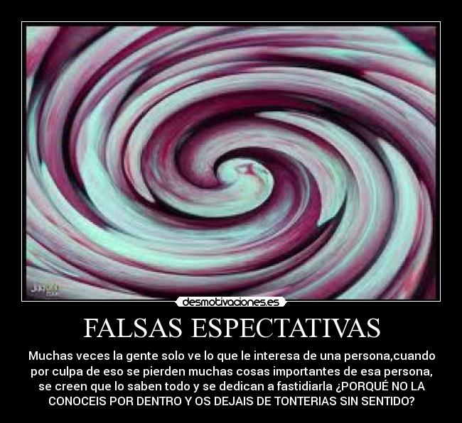 FALSAS ESPECTATIVAS - Muchas veces la gente solo ve lo que le interesa de una persona,cuando
por culpa de eso se pierden muchas cosas importantes de esa persona,
se creen que lo saben todo y se dedican a fastidiarla ¿PORQUÉ NO LA
CONOCEIS POR DENTRO Y OS DEJAIS DE TONTERIAS SIN SENTIDO?