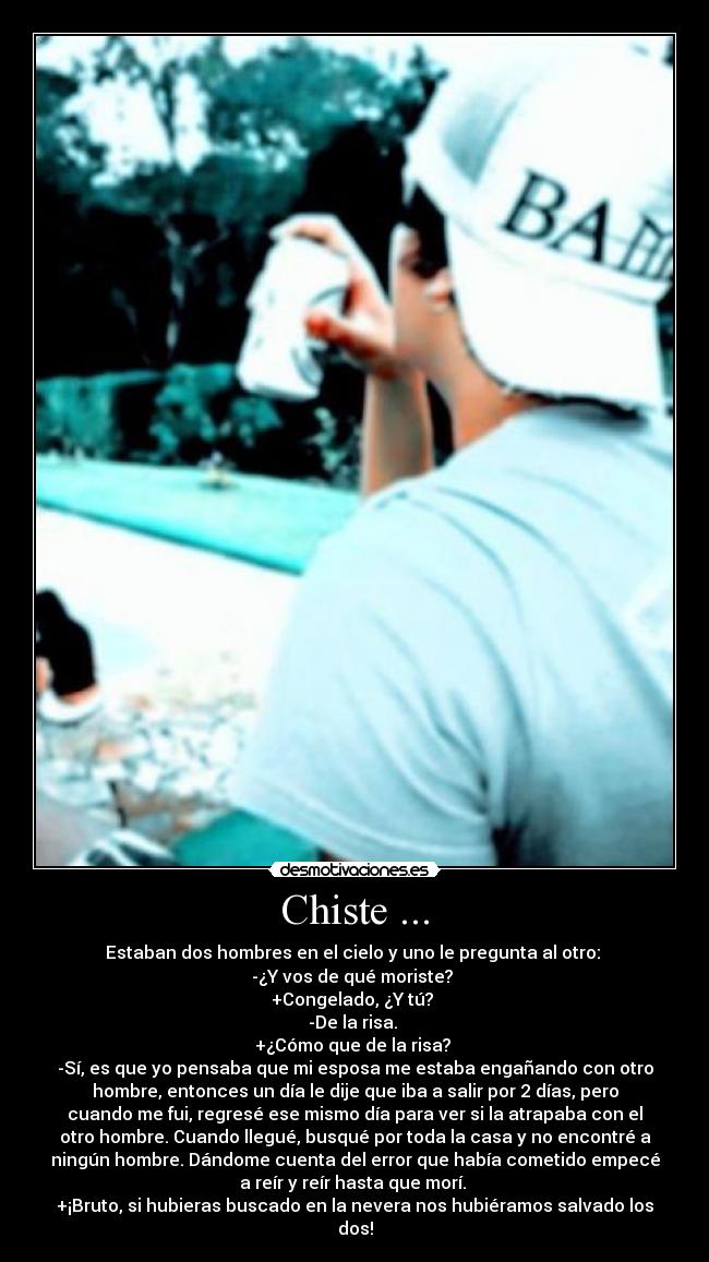 Chiste ... - Estaban dos hombres en el cielo y uno le pregunta al otro: 
-¿Y vos de qué moriste? 
+Congelado, ¿Y tú? 
-De la risa. 
+¿Cómo que de la risa? 
-Sí, es que yo pensaba que mi esposa me estaba engañando con otro
hombre, entonces un día le dije que iba a salir por 2 días, pero
cuando me fui, regresé ese mismo día para ver si la atrapaba con el
otro hombre. Cuando llegué, busqué por toda la casa y no encontré a
ningún hombre. Dándome cuenta del error que había cometido empecé
a reír y reír hasta que morí. 
+¡Bruto, si hubieras buscado en la nevera nos hubiéramos salvado los
dos!