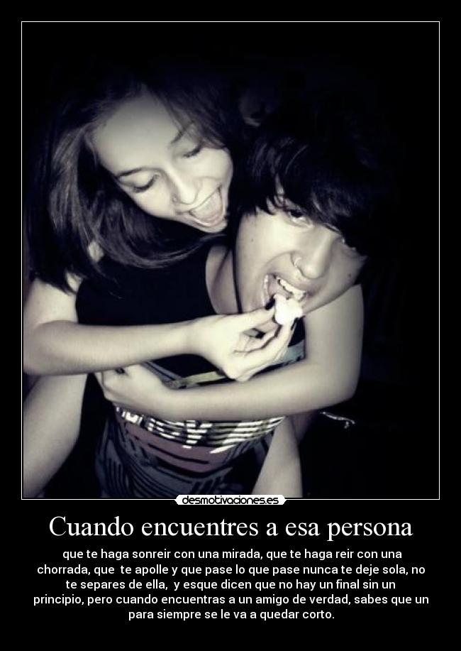 Cuando encuentres a esa persona - que te haga sonreir con una mirada, que te haga reir con una
chorrada, que te apolle y que pase lo que pase nunca te deje sola, no
te separes de ella, y esque dicen que no hay un final sin un
principio, pero cuando encuentras a un amigo de verdad, sabes que un
para siempre se le va a quedar corto.