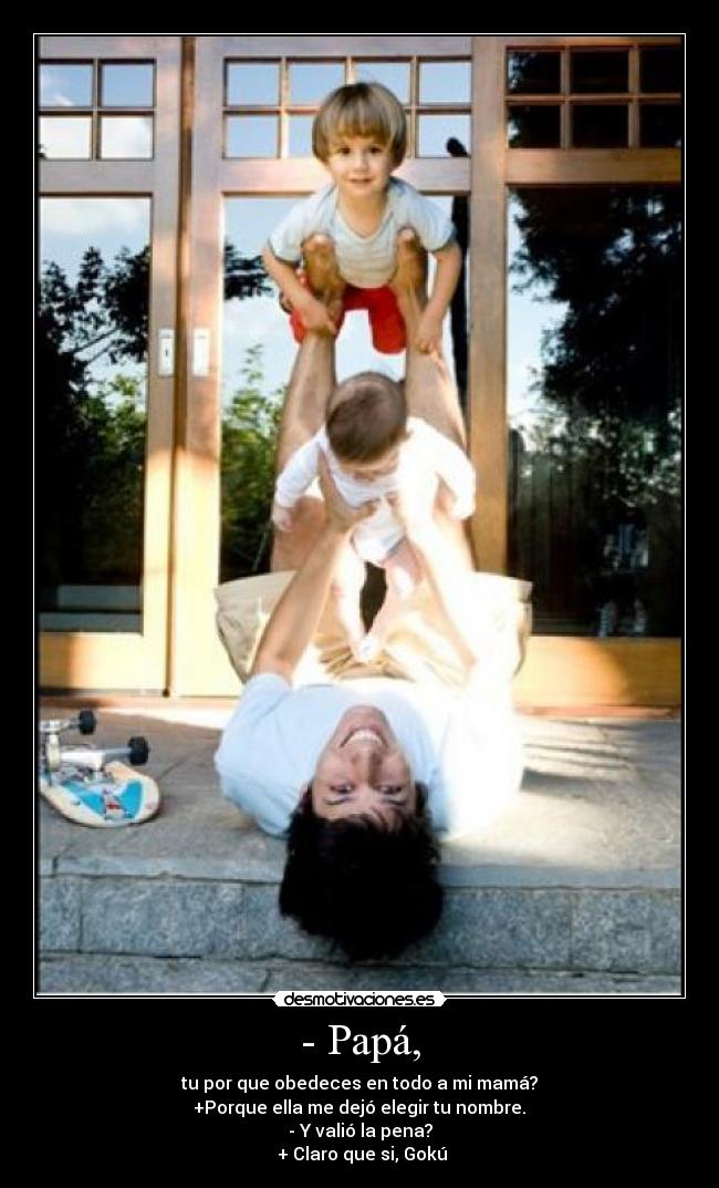 - Papá, - tu por que obedeces en todo a mi mamá?
 +Porque ella me dejó elegir tu nombre. 
- Y valió la pena?
 + Claro que si, Gokú
