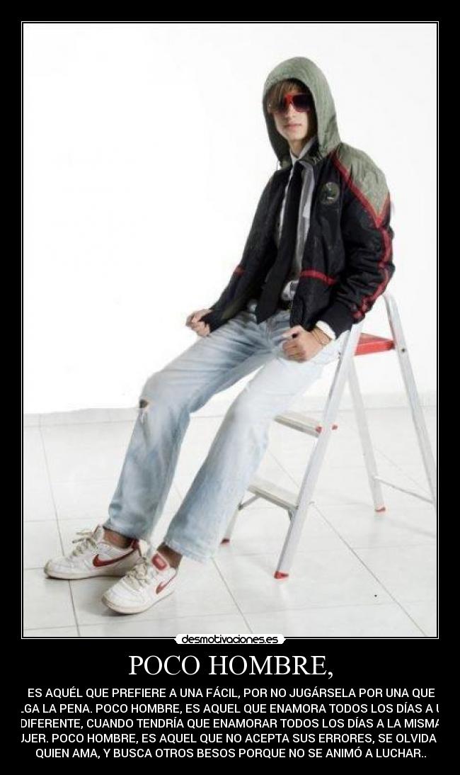 POCO HOMBRE, -  ES AQUÉL QUE PREFIERE A UNA FÁCIL, POR NO JUGÁRSELA POR UNA QUE
VALGA LA PENA. POCO HOMBRE, ES AQUEL QUE ENAMORA TODOS LOS DÍAS A UNA
DIFERENTE, CUANDO TENDRÍA QUE ENAMORAR TODOS LOS DÍAS A LA MISMA
MUJER. POCO HOMBRE, ES AQUEL QUE NO ACEPTA SUS ERRORES, SE OLVIDA DE
QUIEN AMA, Y BUSCA OTROS BESOS PORQUE NO SE ANIMÓ A LUCHAR..