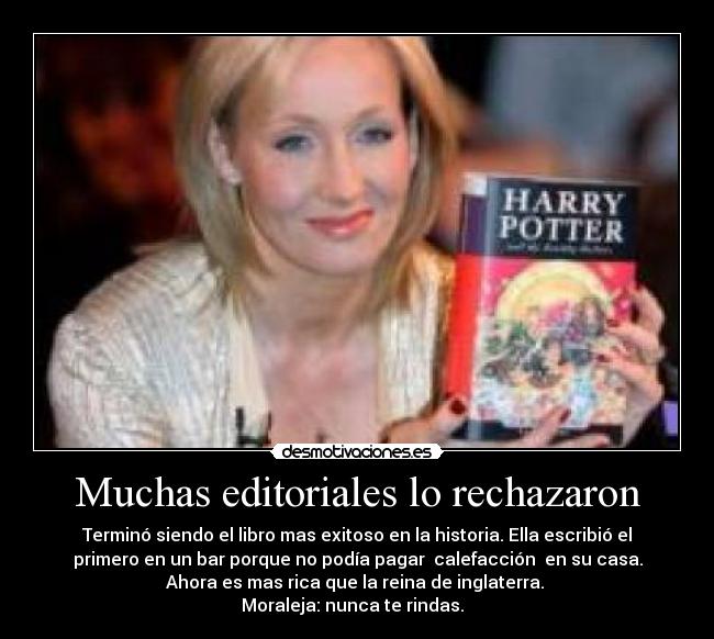 Muchas editoriales lo rechazaron - Terminó siendo el libro mas exitoso en la historia. Ella escribió el
primero en un bar porque no podía pagar calefacción en su casa.
Ahora es mas rica que la reina de inglaterra.
Moraleja: nunca te rindas.