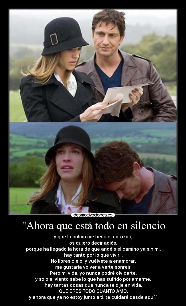 Ahora que está todo en silencio - y que la calma me besa el corazón,
os quiero decir adiós,
porque ha llegado la hora de que andéis el camino ya sin mi,
hay tanto por lo que vivir...
No llores cielo, y vuélvete a enamorar,
me gustaría volver a verte sonreir.
Pero mi vida, yo nunca podré olvidarte,
y solo el viento sabe lo que has sufrido por amarme,
hay tantas cosas que nunca te dije en vida,
QUE ERES TODO CUANTO AMO,
y ahora que ya no estoy junto a ti, te cuidaré desde aquí.