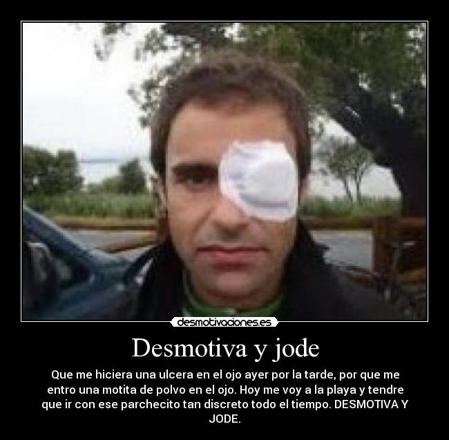 Desmotiva y jode - Que me hiciera una ulcera en el ojo ayer por la tarde, por que me
entro una motita de polvo en el ojo. Hoy me voy a la playa y tendre
que ir con ese parchecito tan discreto todo el tiempo. DESMOTIVA Y
JODE.